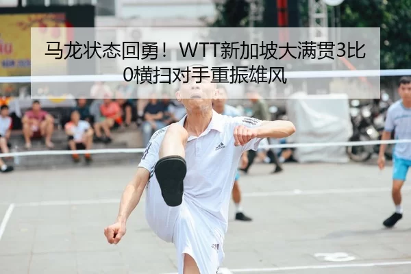 马龙状态回勇！WTT新加坡大满贯3比0横扫对手重振雄风